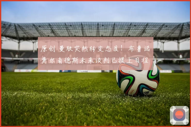 原创 曼联突然转变态度！布鲁诺・费尔南德斯未来谈判已提上日程