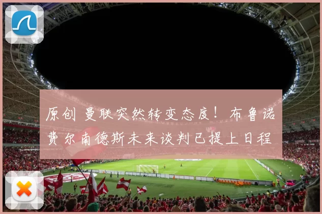 原创 曼联突然转变态度！布鲁诺・费尔南德斯未来谈判已提上日程