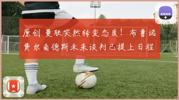 原创 曼联突然转变态度！布鲁诺・费尔南德斯未来谈判已提上日程