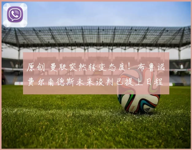 原创 曼联突然转变态度！布鲁诺・费尔南德斯未来谈判已提上日程