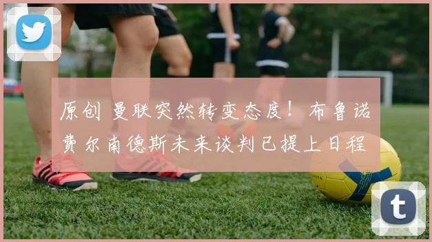 原创 曼联突然转变态度！布鲁诺・费尔南德斯未来谈判已提上日程