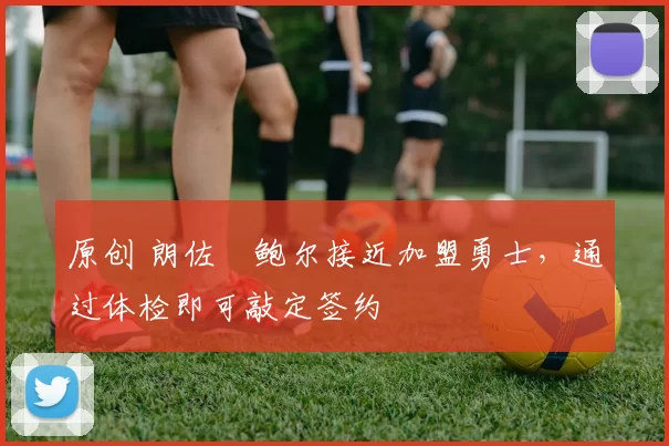 原创 朗佐・鲍尔接近加盟勇士，通过体检即可敲定签约