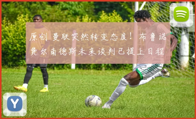 原创 曼联突然转变态度！布鲁诺・费尔南德斯未来谈判已提上日程