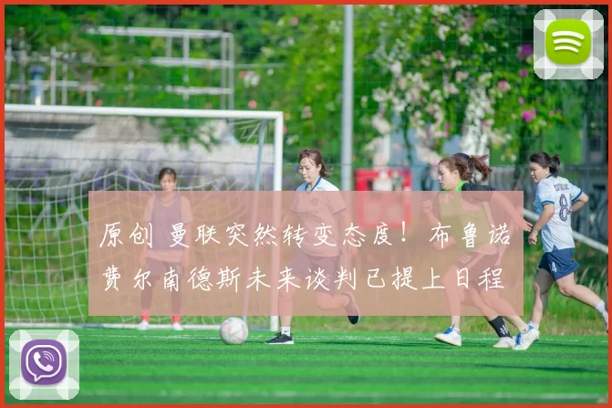 原创 曼联突然转变态度！布鲁诺・费尔南德斯未来谈判已提上日程