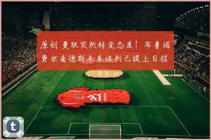 原创 曼联突然转变态度！布鲁诺・费尔南德斯未来谈判已提上日程