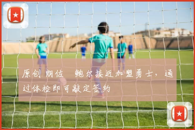 原创 朗佐・鲍尔接近加盟勇士，通过体检即可敲定签约