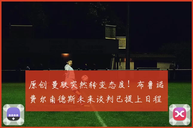 原创 曼联突然转变态度！布鲁诺・费尔南德斯未来谈判已提上日程