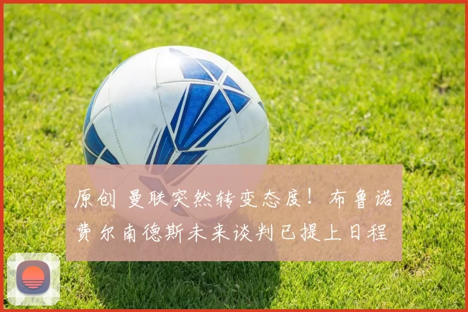 原创 曼联突然转变态度！布鲁诺・费尔南德斯未来谈判已提上日程