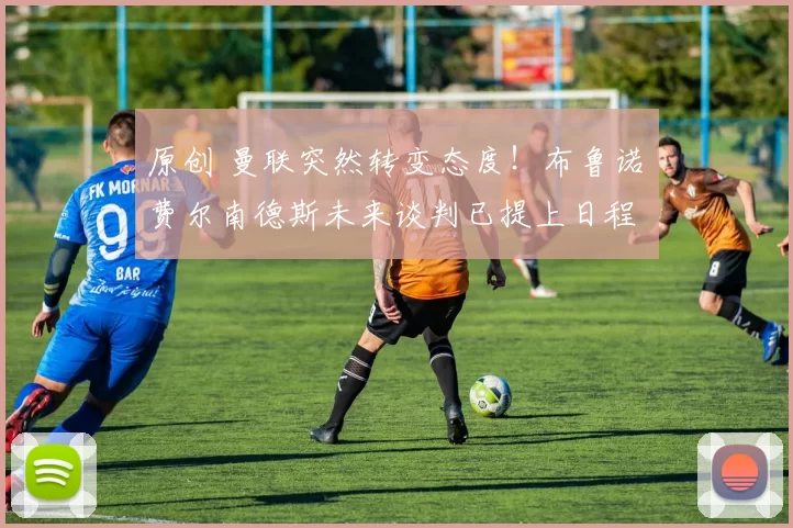 原创 曼联突然转变态度！布鲁诺・费尔南德斯未来谈判已提上日程