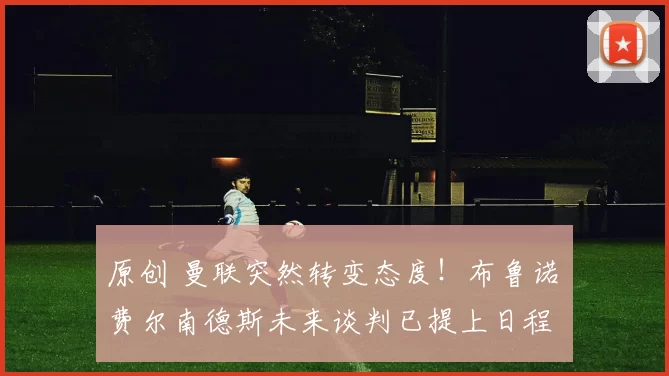 原创 曼联突然转变态度！布鲁诺・费尔南德斯未来谈判已提上日程