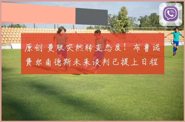 原创 曼联突然转变态度！布鲁诺・费尔南德斯未来谈判已提上日程