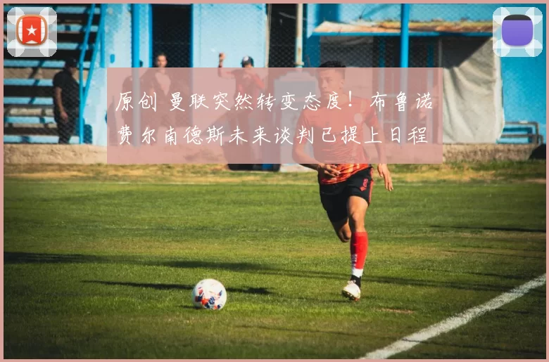 原创 曼联突然转变态度！布鲁诺・费尔南德斯未来谈判已提上日程