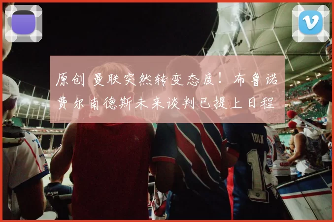 原创 曼联突然转变态度！布鲁诺・费尔南德斯未来谈判已提上日程