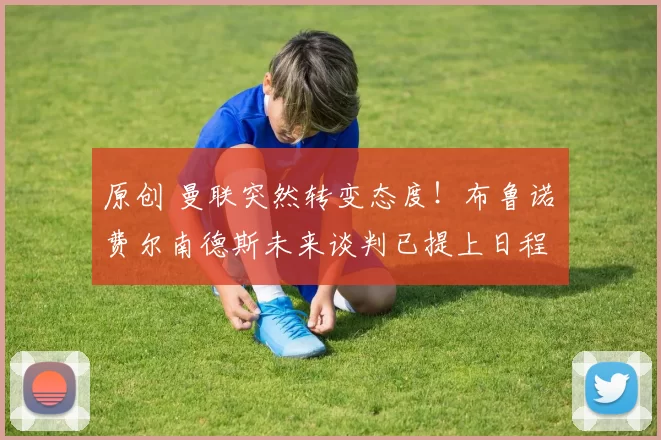 原创 曼联突然转变态度！布鲁诺・费尔南德斯未来谈判已提上日程