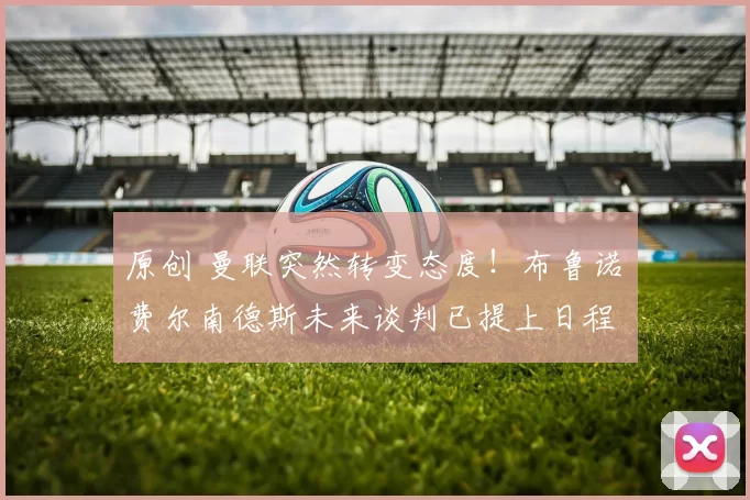 原创 曼联突然转变态度！布鲁诺・费尔南德斯未来谈判已提上日程