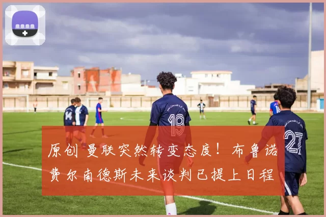 原创 曼联突然转变态度！布鲁诺・费尔南德斯未来谈判已提上日程