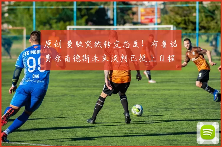 原创 曼联突然转变态度！布鲁诺・费尔南德斯未来谈判已提上日程