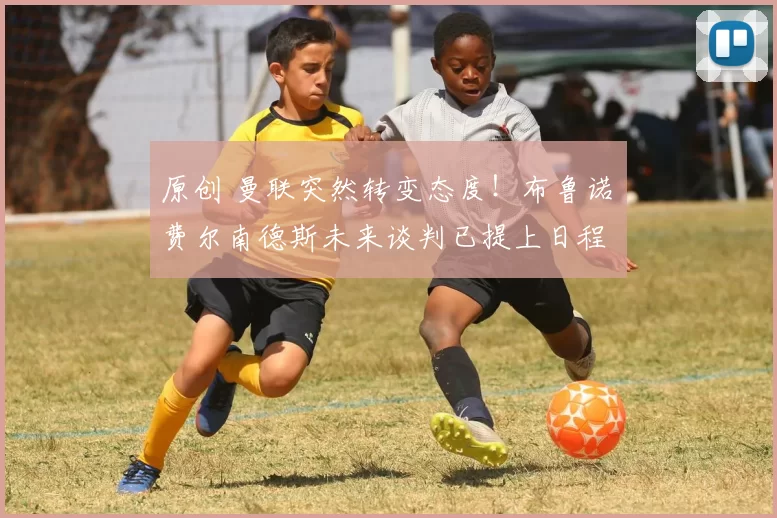 原创 曼联突然转变态度！布鲁诺・费尔南德斯未来谈判已提上日程