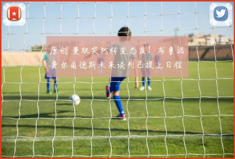 原创 曼联突然转变态度！布鲁诺・费尔南德斯未来谈判已提上日程