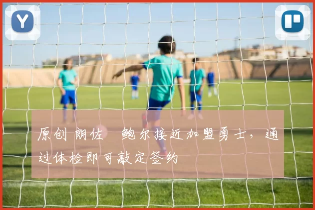 原创 朗佐・鲍尔接近加盟勇士，通过体检即可敲定签约