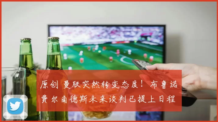 原创 曼联突然转变态度！布鲁诺・费尔南德斯未来谈判已提上日程