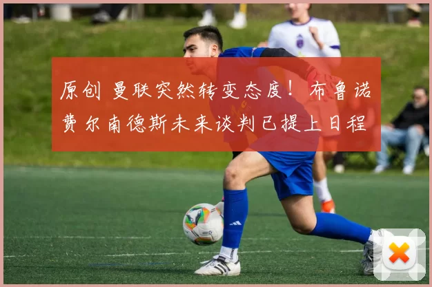 原创 曼联突然转变态度！布鲁诺・费尔南德斯未来谈判已提上日程