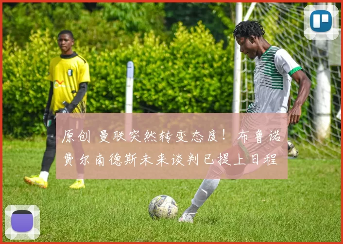 原创 曼联突然转变态度！布鲁诺・费尔南德斯未来谈判已提上日程