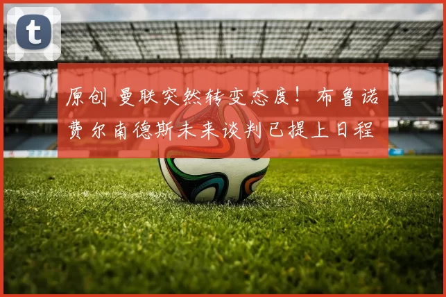 原创 曼联突然转变态度！布鲁诺・费尔南德斯未来谈判已提上日程