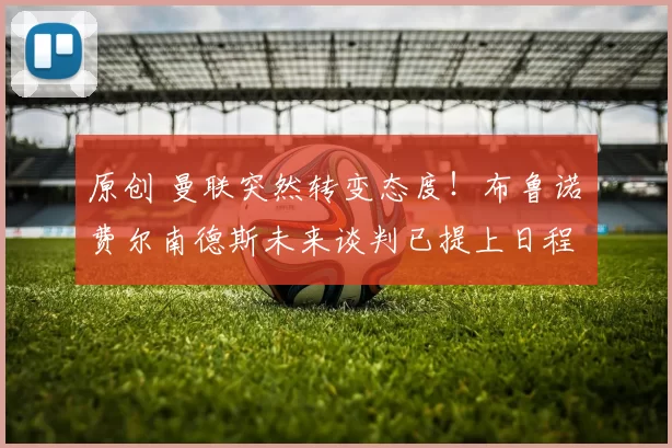 原创 曼联突然转变态度！布鲁诺・费尔南德斯未来谈判已提上日程