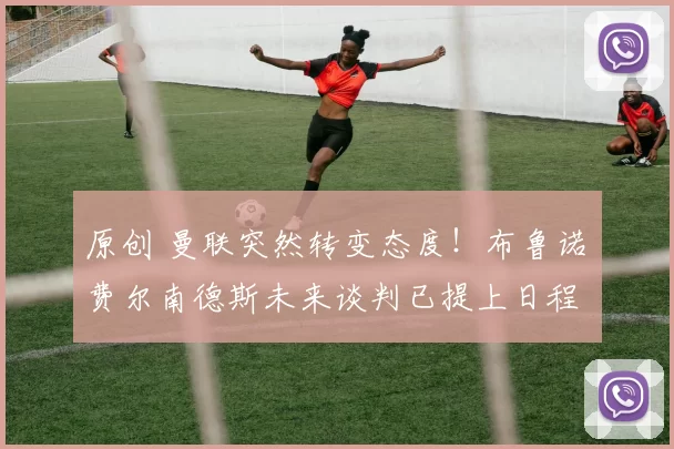 原创 曼联突然转变态度！布鲁诺・费尔南德斯未来谈判已提上日程