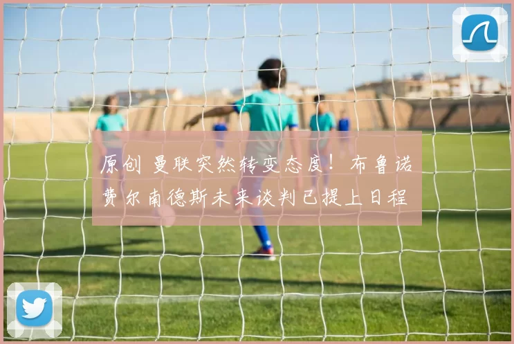 原创 曼联突然转变态度！布鲁诺・费尔南德斯未来谈判已提上日程