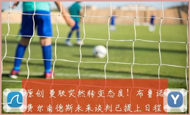 原创 曼联突然转变态度！布鲁诺・费尔南德斯未来谈判已提上日程