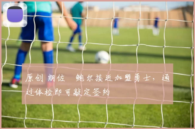 原创 朗佐・鲍尔接近加盟勇士，通过体检即可敲定签约