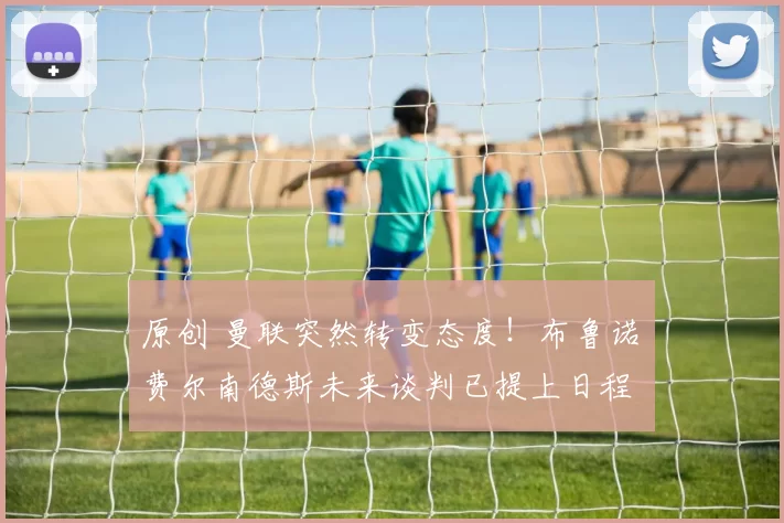 原创 曼联突然转变态度！布鲁诺・费尔南德斯未来谈判已提上日程