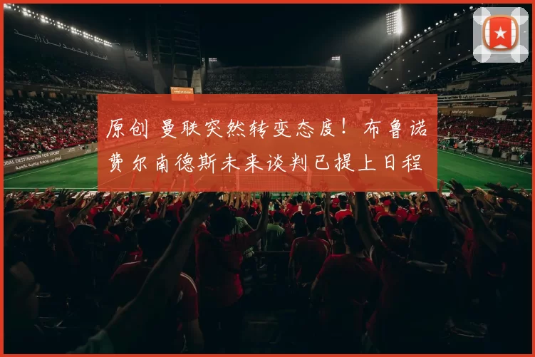 原创 曼联突然转变态度！布鲁诺・费尔南德斯未来谈判已提上日程