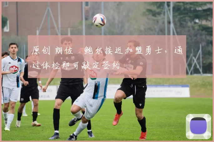 原创 朗佐・鲍尔接近加盟勇士，通过体检即可敲定签约