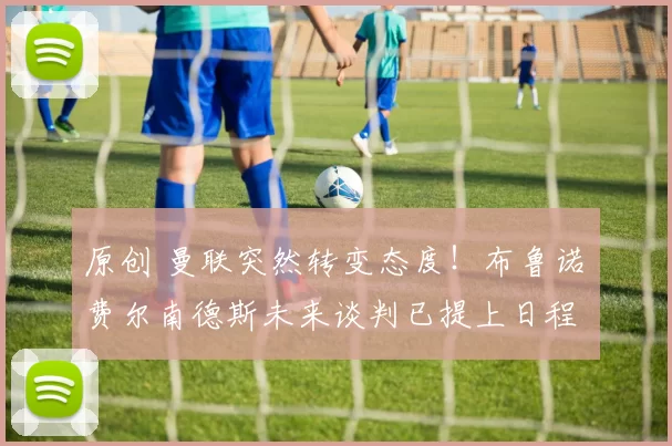 原创 曼联突然转变态度！布鲁诺・费尔南德斯未来谈判已提上日程