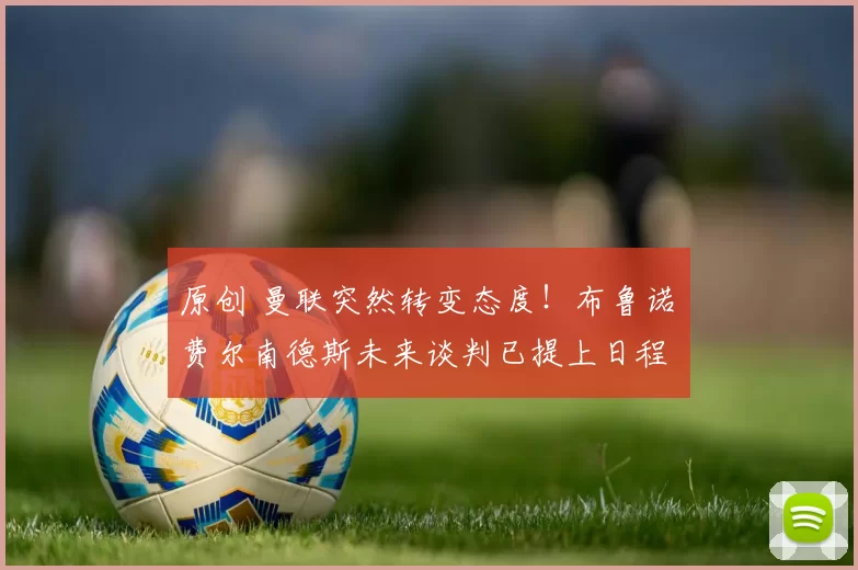 原创 曼联突然转变态度！布鲁诺・费尔南德斯未来谈判已提上日程