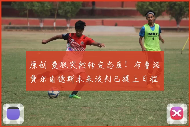 原创 曼联突然转变态度！布鲁诺・费尔南德斯未来谈判已提上日程