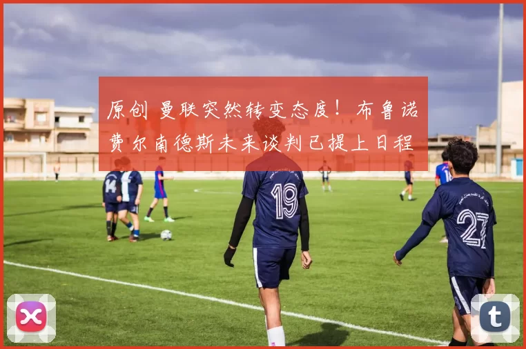 原创 曼联突然转变态度！布鲁诺・费尔南德斯未来谈判已提上日程