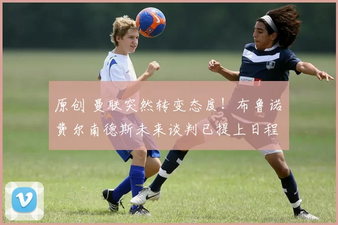 原创 曼联突然转变态度！布鲁诺・费尔南德斯未来谈判已提上日程