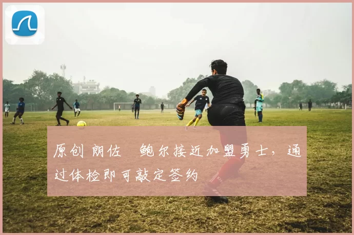 原创 朗佐・鲍尔接近加盟勇士，通过体检即可敲定签约