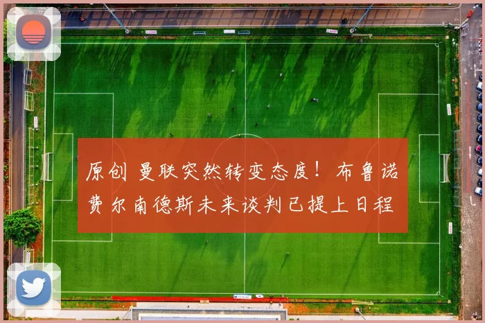 原创 曼联突然转变态度！布鲁诺・费尔南德斯未来谈判已提上日程