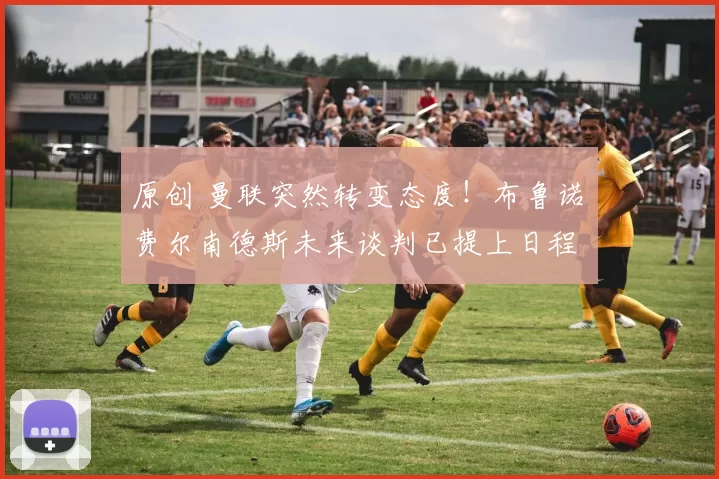 原创 曼联突然转变态度！布鲁诺・费尔南德斯未来谈判已提上日程