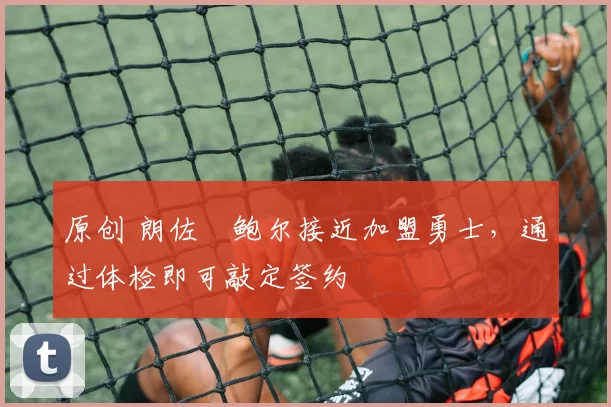 原创 朗佐・鲍尔接近加盟勇士，通过体检即可敲定签约