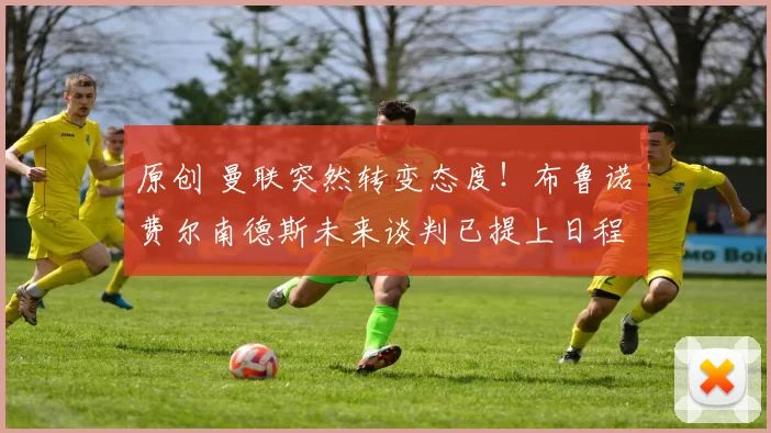 原创 曼联突然转变态度！布鲁诺・费尔南德斯未来谈判已提上日程