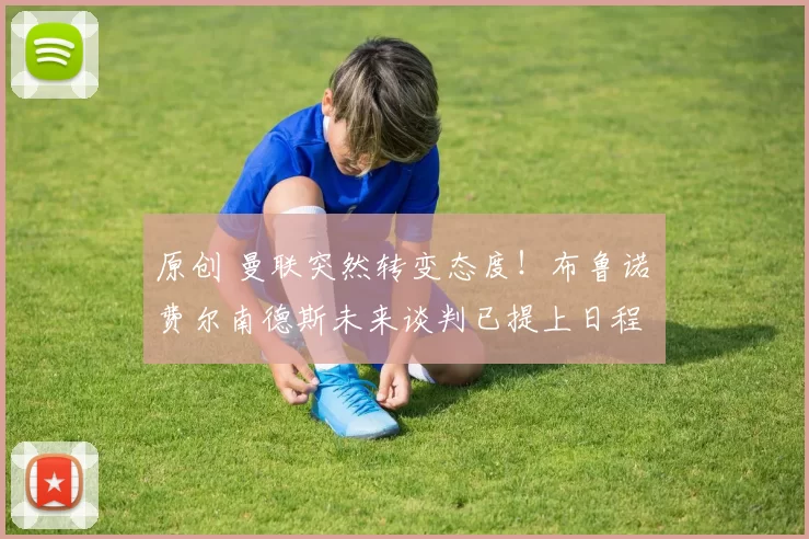 原创 曼联突然转变态度！布鲁诺・费尔南德斯未来谈判已提上日程