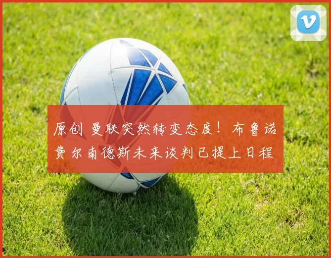 原创 曼联突然转变态度！布鲁诺・费尔南德斯未来谈判已提上日程