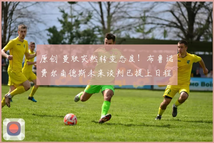 原创 曼联突然转变态度！布鲁诺・费尔南德斯未来谈判已提上日程