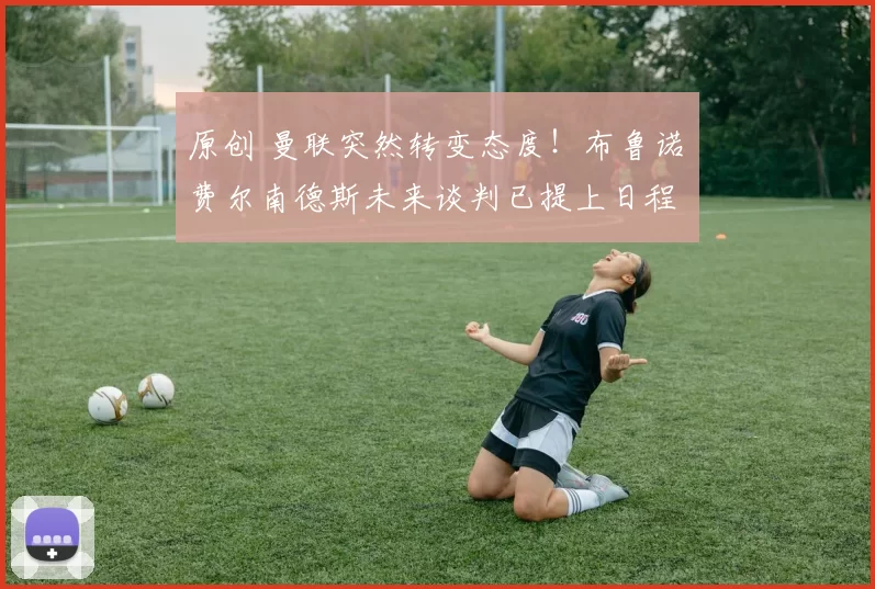 原创 曼联突然转变态度！布鲁诺・费尔南德斯未来谈判已提上日程